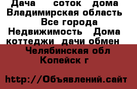 Дача 8,5 соток.2 дома. Владимирская область. - Все города Недвижимость » Дома, коттеджи, дачи обмен   . Челябинская обл.,Копейск г.